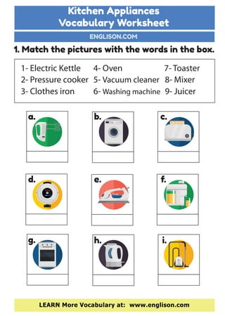 Kitchen Appliances
Vocabulary Worksheet
ENGLISON.COM
LEARN More Vocabulary at: www.englison.com
1. Match the pictures with the words in the box.
1- Electric Kettle
2- Pressure cooker
3- Clothes iron
7- Toaster
8- Mixer
9- Juicer
4- Oven
5- Vacuum cleaner
6- Washing machine
a. b. c.
d. e. f.
g. h. i.
 