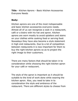 Title - Kitchen Aprons - Basic Kitchen Accessories
Everyone Needs


Body:

Kitchen aprons are one of the most indispensable
and basic kitchen accessories everyone needs.
Almost all of us can recognize a cook in a restaurant,
café or a bistro with his hat and apron. Kitchen
aprons are worn mostly to avoid splatters and stains
on your clothes while cooking food or serving food.
Nowadays they have also become a style statement
in high end restaurants. Due to a lot of competition
between restaurants it is now important for them to
buy the right kitchen aprons so as to project the
right image to their customers.



There are many factors that should be taken in to
consideration while choosing the right kitchen apron
for your café or restaurant.



The style of the apron is important as it should be
suitable to the kind of work done while wearing the
kitchen apron. Also, you need to take in to
consideration the style and ambience of the
restaurant. There are different styles to choose from
 