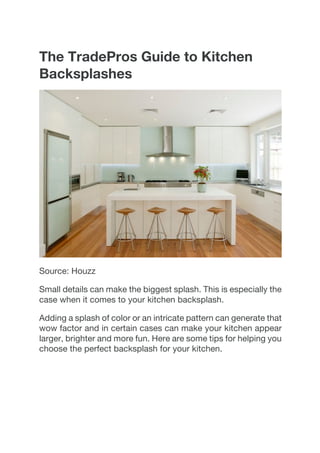 The TradePros Guide to Kitchen
Backsplashes
Source: Houzz
Small details can make the biggest splash. This is especially the
case when it comes to your kitchen backsplash.
Adding a splash of color or an intricate pattern can generate that
wow factor and in certain cases can make your kitchen appear
larger, brighter and more fun. Here are some tips for helping you
choose the perfect backsplash for your kitchen.
 