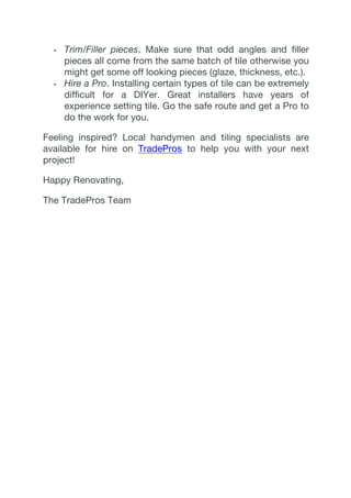 •   Trim/Filler pieces. Make sure that odd angles and filler
pieces all come from the same batch of tile otherwise you
might get some off looking pieces (glaze, thickness, etc.).
•   Hire a Pro. Installing certain types of tile can be extremely
difficult for a DIYer. Great installers have years of
experience setting tile. Go the safe route and get a Pro to
do the work for you.
Feeling inspired? Local handymen and tiling specialists are
available for hire on TradePros to help you with your next
project!
Happy Renovating,
The TradePros Team
	
  
	
  
 