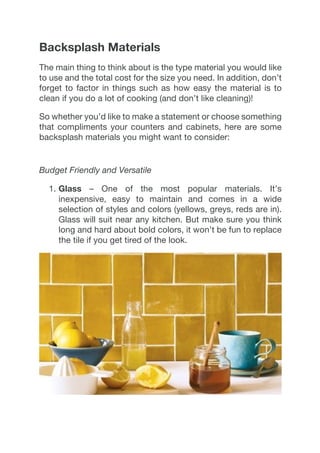 Backsplash Materials
The main thing to think about is the type material you would like
to use and the total cost for the size you need. In addition, don’t
forget to factor in things such as how easy the material is to
clean if you do a lot of cooking (and don’t like cleaning)!
So whether you’d like to make a statement or choose something
that compliments your counters and cabinets, here are some
backsplash materials you might want to consider:
Budget Friendly and Versatile
1.  Glass – One of the most popular materials. It’s
inexpensive, easy to maintain and comes in a wide
selection of styles and colors (yellows, greys, reds are in).
Glass will suit near any kitchen. But make sure you think
long and hard about bold colors, it won’t be fun to replace
the tile if you get tired of the look.
 