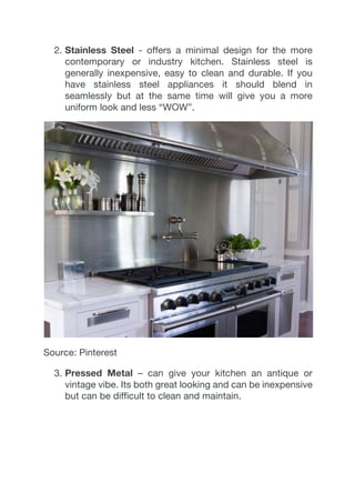 2.  Stainless Steel - offers a minimal design for the more
contemporary or industry kitchen. Stainless steel is
generally inexpensive, easy to clean and durable. If you
have stainless steel appliances it should blend in
seamlessly but at the same time will give you a more
uniform look and less “WOW”.
Source: Pinterest
3.  Pressed Metal – can give your kitchen an antique or
vintage vibe. Its both great looking and can be inexpensive
but can be difficult to clean and maintain.
 