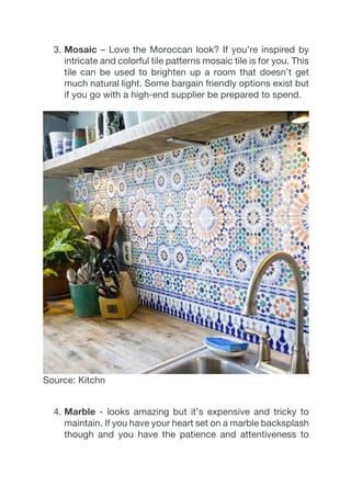 3.  Mosaic – Love the Moroccan look? If you’re inspired by
intricate and colorful tile patterns mosaic tile is for you. This
tile can be used to brighten up a room that doesn’t get
much natural light. Some bargain friendly options exist but
if you go with a high-end supplier be prepared to spend.
Source: Kitchn
4.  Marble - looks amazing but it’s expensive and tricky to
maintain. If you have your heart set on a marble backsplash
though and you have the patience and attentiveness to
 