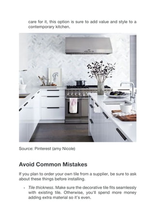 care for it, this option is sure to add value and style to a
contemporary kitchen.
Source: Pinterest (amy Nicole)
Avoid Common Mistakes
If you plan to order your own tile from a supplier, be sure to ask
about these things before installing.
•   Tile thickness. Make sure the decorative tile fits seamlessly
with existing tile. Otherwise, you'll spend more money
adding extra material so it’s even.
 