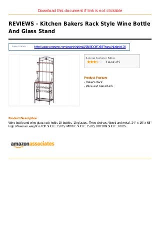 Download this document if link is not clickable
REVIEWS - Kitchen Bakers Rack Style Wine Bottle
And Glass Stand
Product Details :
http://www.amazon.com/exec/obidos/ASIN/B000SYIIIE?tag=hijabgirl-20
Average Customer Rating
3.4 out of 5
Product Feature
Baker's Rackq
Wine and Glass Rackq
Product Description
Wine bottle and wine glass rack holds 10 bottles, 10 glasses. Three shelves. Wood and metal. 24" x 16" x 68"
high. Maximum weight is TOP SHELF: 15LBS, MIDDLE SHELF: 15LBS, BOTTOM SHELF: 10LBS.
 