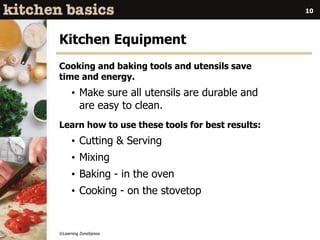 ©Learning ZoneXpress
10
Kitchen Equipment
Cooking and baking tools and utensils save
time and energy.
• Make sure all utensils are durable and
are easy to clean.
Learn how to use these tools for best results:
• Cutting & Serving
• Mixing
• Baking - in the oven
• Cooking - on the stovetop
 