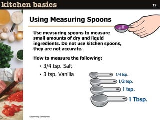 ©Learning ZoneXpress
19
Using Measuring Spoons
Use measuring spoons to measure
small amounts of dry and liquid
ingredients. Do not use kitchen spoons,
they are not accurate.
How to measure the following:
• 3/4 tsp. Salt
• 3 tsp. Vanilla
 