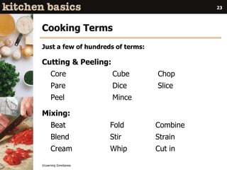 ©Learning ZoneXpress
23
Cooking Terms
Just a few of hundreds of terms:
Cutting & Peeling:
Core Cube Chop
Pare Dice Slice
Peel Mince
Mixing:
Beat Fold Combine
Blend Stir Strain
Cream Whip Cut in
 