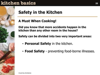 ©Learning ZoneXpress
25
Safety in the Kitchen
A Must When Cooking!
Did you know that more accidents happen in the
kitchen than any other room in the house?
Safety can be divided into two very important areas:
• Personal Safety in the kitchen.
• Food Safety - preventing food-borne illnesses.
 