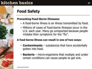 ©Learning ZoneXpress
27
Food Safety
Preventing Food-Borne Illnesses:
• A food-borne illness is an illness transmitted by food.
• Millions of cases of food-borne illnesses occur in the
U.S. each year. Many go unreported because people
mistake their symptoms for the “flu”.
A food borne illness can result in one of two ways:
• Contaminants – substances that have accidentally
gotten into food.
• Bacteria – micro-organisms that multiply and under
certain conditions can cause people to get sick.
 