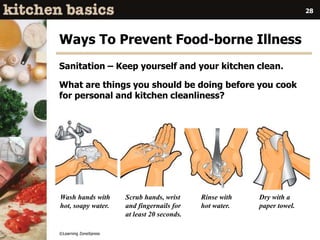 ©Learning ZoneXpress
28
Wash hands with
hot, soapy water.
Scrub hands, wrist
and fingernails for
at least 20 seconds.
Rinse with
hot water.
Dry with a
paper towel.
Ways To Prevent Food-borne Illness
Sanitation – Keep yourself and your kitchen clean.
What are things you should be doing before you cook
for personal and kitchen cleanliness?
 