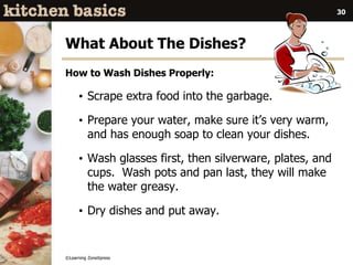 ©Learning ZoneXpress
30
What About The Dishes?
How to Wash Dishes Properly:
• Scrape extra food into the garbage.
• Prepare your water, make sure it’s very warm,
and has enough soap to clean your dishes.
• Wash glasses first, then silverware, plates, and
cups. Wash pots and pan last, they will make
the water greasy.
• Dry dishes and put away.
 