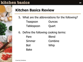 ©Learning ZoneXpress
34
Kitchen Basics Review
5. What are the abbreviations for the following?
Teaspoon Ounces
Tablespoon Quart
6. Define the following cooking terms:
Pare Blend
Simmer Combine
Boil Whip
Bake
 