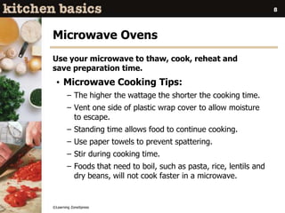 ©Learning ZoneXpress
8
Microwave Ovens
Use your microwave to thaw, cook, reheat and
save preparation time.
• Microwave Cooking Tips:
– The higher the wattage the shorter the cooking time.
– Vent one side of plastic wrap cover to allow moisture
to escape.
– Standing time allows food to continue cooking.
– Use paper towels to prevent spattering.
– Stir during cooking time.
– Foods that need to boil, such as pasta, rice, lentils and
dry beans, will not cook faster in a microwave.
 