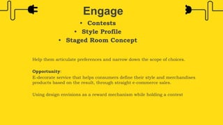 • Contests
• Style Profile
• Staged Room Concept
Engage
Help them articulate preferences and narrow down the scope of choices.
Opportunity:
E-decorate service that helps consumers define their style and merchandises
products based on the result, through straight e-commerce sales.
Using design envisions as a reward mechanism while holding a contest
 
