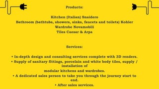 Products:
Kitchen (Italian) Snaidero
Bathroom (bathtubs, showers, sinks, faucets and toilets) Kohler
Wardrobe Novamobili
Tiles Caesar & Arpa
Services:
• In-depth design and consulting services complete with 3D renders.
• Supply of sanitary fittings, porcelain and white body tiles, supply /
installation of
modular kitchens and wardrobes.
• A dedicated sales person to take you through the journey start to
end.
• After sales services.
 