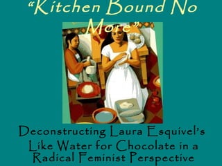 “Kitchen Bound No
       More”




Deconstructing Laura Esquivel’s
 Like Water for Chocolate in a
 Radical Feminist Perspective
 