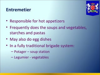Entremetier

• Responsible for hot appetizers
• Frequently does the soups and vegetables,
  starches and pastas
• May also do egg dishes
• In a fully traditional brigade system:
  – Potager – soup station
  – Legumier - vegetables
 