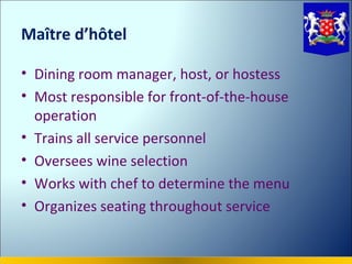Maître d’hôtel

• Dining room manager, host, or hostess
• Most responsible for front-of-the-house
  operation
• Trains all service personnel
• Oversees wine selection
• Works with chef to determine the menu
• Organizes seating throughout service
 
