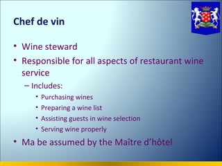 Chef de vin

• Wine steward
• Responsible for all aspects of restaurant wine
  service
  – Includes:
     •   Purchasing wines
     •   Preparing a wine list
     •   Assisting guests in wine selection
     •   Serving wine properly
• Ma be assumed by the Maître d’hôtel
 
