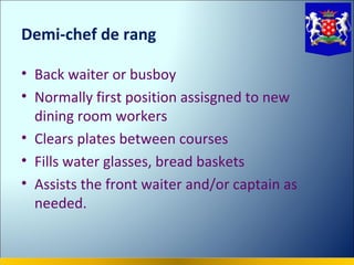 Demi-chef de rang

• Back waiter or busboy
• Normally first position assisgned to new
  dining room workers
• Clears plates between courses
• Fills water glasses, bread baskets
• Assists the front waiter and/or captain as
  needed.
 