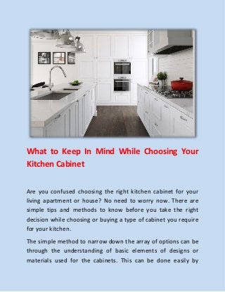 What to Keep In Mind While Choosing Your
Kitchen Cabinet
Are you confused choosing the right kitchen cabinet for your
living apartment or house? No need to worry now. There are
simple tips and methods to know before you take the right
decision while choosing or buying a type of cabinet you require
for your kitchen.
The simple method to narrow down the array of options can be
through the understanding of basic elements of designs or
materials used for the cabinets. This can be done easily by
 