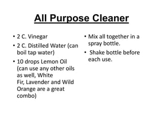 All Purpose Cleaner
• 2 C. Vinegar
• Mix all together in a
spray bottle.
• 2 C. Distilled Water (can
boil tap water)
• Shake bottle before
each use.
• 10 drops Lemon Oil
(can use any other oils
as well, White
Fir, Lavender and Wild
Orange are a great
combo)

 
