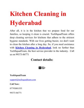 Kitchen Cleaning in
Hyderabad
After all, it is in the kitchen that we prepare food for our
families, so keeping it clean is crucial. TechSquadTeam offers
deep cleaning services for kitchens that adhere to the strictest
hygiene standards. With our lives getting busier, we don't want
to clean the kitchen after a long day. So, if you need assistance
with Kitchen Cleaning in Hyderabad, look no further than
TechSquadTeam, the best service provider in the industry. Call
us on 99373-86771
Contact details:
TechSquadTeam
support@techsquadteam.com
Call Now:
07795001555
99373-86771