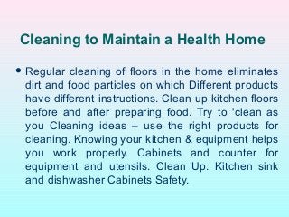 Cleaning to Maintain a Health Home
 Regular cleaning of floors in the home eliminates
dirt and food particles on which Different products
have different instructions. Clean up kitchen floors
before and after preparing food. Try to 'clean as
you Cleaning ideas – use the right products for
cleaning. Knowing your kitchen & equipment helps
you work properly. Cabinets and counter for
equipment and utensils. Clean Up. Kitchen sink
and dishwasher Cabinets Safety.
 