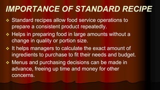 IMPORTANCE OF STANDARD RECIPE
 Standard recipes allow food service operations to
prepare a consistent product repeatedly.
 Helps in preparing food in large amounts without a
change in quality or portion size.
 It helps managers to calculate the exact amount of
ingredients to purchase to fit their needs and budget.
 Menus and purchasing decisions can be made in
advance, freeing up time and money for other
concerns.
 