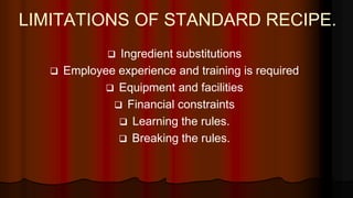 LIMITATIONS OF STANDARD RECIPE.
 Ingredient substitutions
 Employee experience and training is required
 Equipment and facilities
 Financial constraints
 Learning the rules.
 Breaking the rules.
 