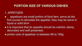 PORTION SIZE OF VARIOUS DISHES
1. APPETIZER
 appetizers are small portion of food item, serve as the
first course to stimulate the appetite. they may be serve in
liquid or solid form .
 it is important that an appetite should be colorful, dainty,
decorated and well presented.
 portion size of appetizer is between 80 to 150g.
 