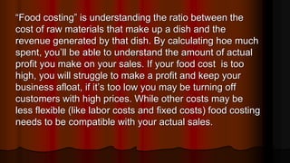 “Food costing” is understanding the ratio between the
cost of raw materials that make up a dish and the
revenue generated by that dish. By calculating hoe much
spent, you’ll be able to understand the amount of actual
profit you make on your sales. If your food cost is too
high, you will struggle to make a profit and keep your
business afloat, if it’s too low you may be turning off
customers with high prices. While other costs may be
less flexible (like labor costs and fixed costs) food costing
needs to be compatible with your actual sales.
 