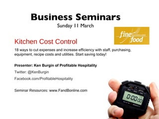 Business Seminars
                          Sunday 11 March


Kitchen Cost Control
18 ways to cut expenses and increase efficiency with staff, purchasing,
equipment, recipe costs and utilities. Start saving today!

Presenter: Ken Burgin of Profitable Hospitality
Twitter: @KenBurgin
Facebook.com/ProfitableHospitality


Seminar Resources: www.FandBonline.com
 