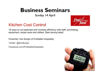 Business Seminars
                           Sunday 14 April


Kitchen Cost Control
18 ways to cut expenses and increase efficiency with staff, purchasing,
equipment, recipe costs and utilities. Start saving today!

Presenter: Ken Burgin of Profitable Hospitality
Twitter: @KenBurgin
Facebook.com/ProfitableHospitality
 