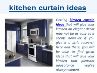 Getting kitchen curtain
ideas that will give your
kitchen an elegant décor
may not be as easy as it
seems however if you
give it a little research
here and there, you will
be able to find great
ideas that will give your
kitchen that pleasant
appearance         you’ve
always wanted.
 