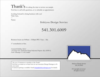 Thank’s                  for taking the time to review our sample.
Feel free to call with questions, or to schedule an appointment.

Looking forward to doing business with you!
Take Care,
~
Nancy
                                                   Siskiyou Design Service


                                                     541.301.6009
Business hours are 8:00am – 5:00pm PST. Tues. – Sat.

1st consultation is free.

Sustainable Building Advisor
An Energy Trust Architectural Design Professional Program Ally (ADPPA)
Earth Advantage S.T.A.R Certified




  Are you a Contractor or member of the Trade?
  Feel free to contact us to learn how we can customize Design Packages to fit    Siskiyou Design Service
  your needs.                                                                           541.301.6009
  Contractor pricing is available. Email design@siskiyoudesign.com for details.
                                                                                  © Copyright-protected
                                                                                    All rights reserved
 