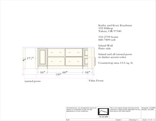 Kathy and Kory Kaufman
                                                                                    192 Hilltop
                                                                                    Talent, OR 97540

                                                                                    535-2759 home
                                                                                    840-7809 cell

                                                                                    Island Wall
                                                                                    Patio side

                                                                                    Island and all turned posts
     17 1 "                                                                         in darker accent color
        8
4"
                                                                                    Countertop area 13.5 sq. ft.


              16"                    60"                        16"
                              120"

 turned posts                                                         False Front
                Pull-out storage




                                       All dimensions size designations given are            This is an original design and must not be   Designed: 3/6/2009
                                       subject to verification on job site and               released or copied unless applicable fee has Printed: 3/6/2009
                                       adjustment to fit job conditions.                     been paid or job order placed.




                                       Kit8                                                          Island 2           Drawing #: 1      Scale : 0 1/2" = 1'
 