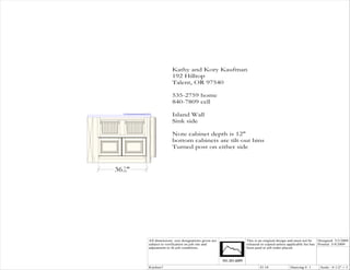 Kathy and Kory Kaufman
                       192 Hilltop
                       Talent, OR 97540

                       535-2759 home
                       840-7809 cell

                       Island Wall
                       Sink side

                       Note cabinet depth is 12"
                       bottom cabinets are tilt-out bins
                       Turned post on either side


    5
36 16"
                    Tilt-out bins




         All dimensions size designations given are   This is an original design and must not be   Designed: 3/3/2009
         subject to verification on job site and      released or copied unless applicable fee has Printed: 3/4/2009
         adjustment to fit job conditions.            been paid or job order placed.




         Kitchen7                                             El 10              Drawing #: 1      Scale : 0 1/2" = 1'
 