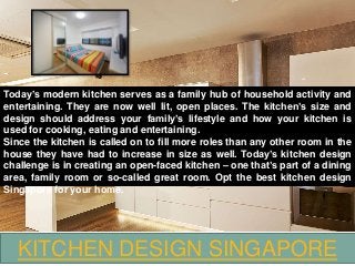 KITCHEN DESIGN SINGAPORE
Today’s modern kitchen serves as a family hub of household activity and
entertaining. They are now well lit, open places. The kitchen’s size and
design should address your family’s lifestyle and how your kitchen is
used for cooking, eating and entertaining.
Since the kitchen is called on to fill more roles than any other room in the
house they have had to increase in size as well. Today’s kitchen design
challenge is in creating an open-faced kitchen – one that’s part of a dining
area, family room or so-called great room. Opt the best kitchen design
Singapore for your home.
 