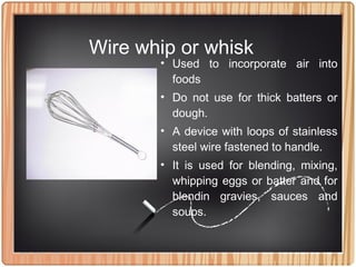 Wire whip or whisk
• Used to incorporate air into
foods
• Do not use for thick batters or
dough.
• A device with loops of stainless
steel wire fastened to handle.
• It is used for blending, mixing,
whipping eggs or batter and for
blendin gravies, sauces and
soups.
 