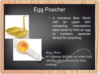Egg Poacher
• A miniature Bain Marie
with an upper dish
containing indentations
each sized to hold an egg
or contains separate
device for poaching.
Bain Marie
•a container holding hot water into
which a pan is placed for slow
cooking
 