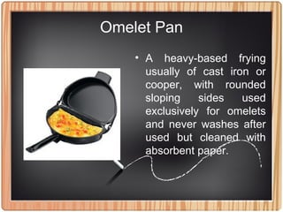 Omelet Pan
• A heavy-based frying
usually of cast iron or
cooper, with rounded
sloping sides used
exclusively for omelets
and never washes after
used but cleaned with
absorbent paper.
 