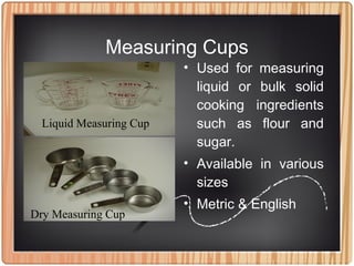 Measuring Cups
• Used for measuring
liquid or bulk solid
cooking ingredients
such as flour and
sugar.
• Available in various
sizes
• Metric & English
Liquid Measuring Cup
Dry Measuring Cup
 