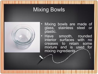 Mixing Bowls
• Mixing bowls are made of
glass, stainless steel or
plastic.
• Have smooth, rounded
interior surfaces with no
creases to retain some
mixture and is used for
mixing ingredients.
 