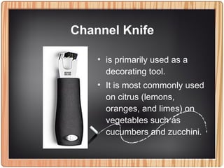 • is primarily used as a
decorating tool.
• It is most commonly used
on citrus (lemons,
oranges, and limes) on
vegetables such as
cucumbers and zucchini.
Channel Knife
 