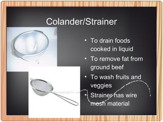 Colander/Strainer
• To drain foods
cooked in liquid
• To remove fat from
ground beef
• To wash fruits and
veggies
• Strainer has wire
mesh material
 