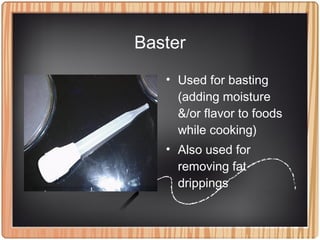 Baster
• Used for basting
(adding moisture
&/or flavor to foods
while cooking)
• Also used for
removing fat
drippings
 