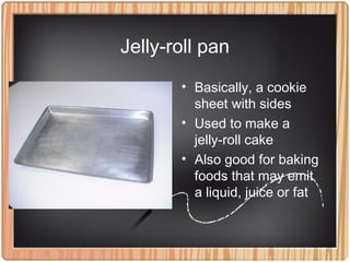 Jelly-roll pan
• Basically, a cookie
sheet with sides
• Used to make a
jelly-roll cake
• Also good for baking
foods that may emit
a liquid, juice or fat
 