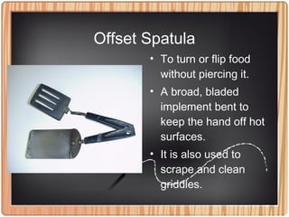 Offset Spatula
• To turn or flip food
without piercing it.
• A broad, bladed
implement bent to
keep the hand off hot
surfaces.
• It is also used to
scrape and clean
griddles.
 